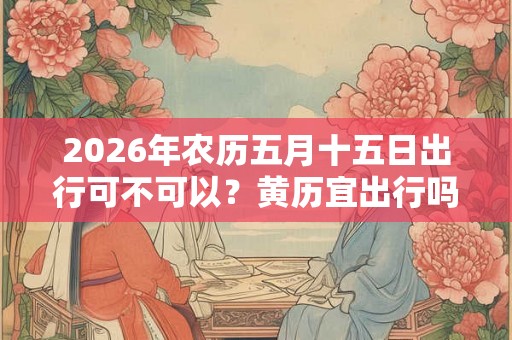 2026年农历五月十五日出行可不可以？黄历宜出行吗？