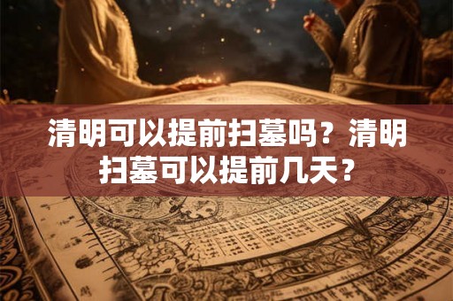 清明可以提前扫墓吗?清明扫墓可以提前几天? 清明可以提前扫墓吗?清明扫墓可以提前几天?