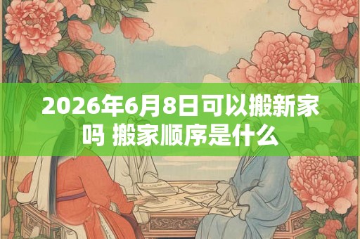 2026年6月8日可以搬新家吗 搬家顺序是什么
