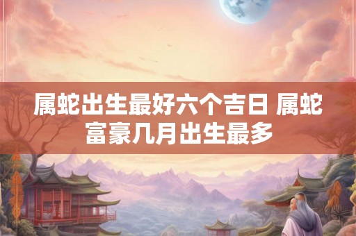 属蛇出生最好六个吉日 属蛇富豪几月出生最多
