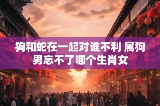 狗和蛇在一起对谁不利 属狗男忘不了哪个生肖女