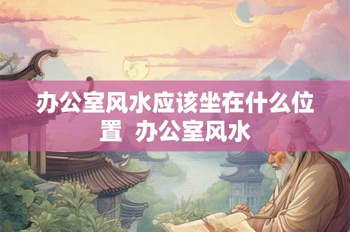 办公室风水应该坐在什么位置  办公室风水