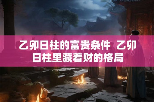 乙卯日柱的富贵条件 乙卯日柱里藏着财的格局 乙卯日柱的富贵条件 乙卯日柱里藏着财的格局