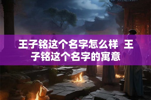 王子铭这个名字怎么样  王子铭这个名字的寓意