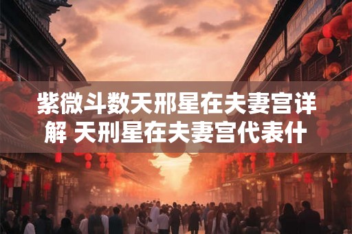 紫微斗数天邢星在夫妻宫详解 天刑星在夫妻宫代表什么