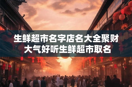 生鲜超市名字店名大全聚财 大气好听生鲜超市取名 生鲜超市名字店名大全聚财 大气好听生鲜超市取名