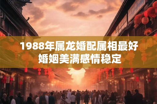 1988年属龙婚配属相最好 婚姻美满感情稳定