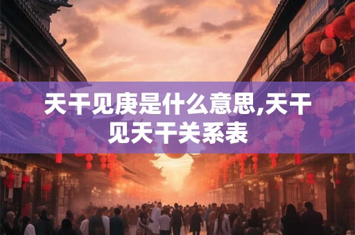 天干见庚是什么意思,天干见天干关系表