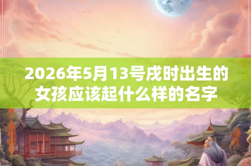 2026年5月13号戌时出生的女孩应该起什么样的名字 2026年5月13号戌时出生的女孩应该起什么样的名字