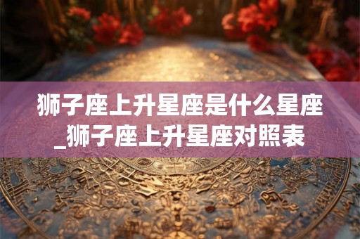 狮子座上升星座是什么星座_狮子座上升星座对照表