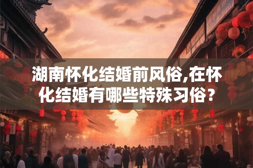 湖南怀化结婚前风俗,在怀化结婚有哪些特殊习俗？
