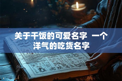 关于干饭的可爱名字 一个洋气的吃货名字 关于干饭的可爱名字 一个洋气的吃货名字
