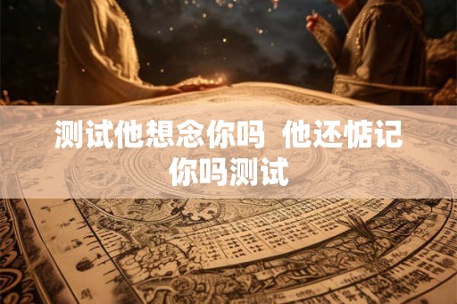 测试他想念你吗  他还惦记你吗测试