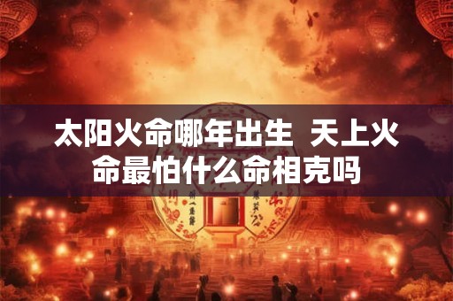 太阳火命哪年出生  天上火命最怕什么命相克吗