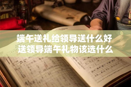 端午送礼给领导送什么好 送领导端午礼物该选什么