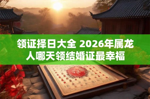 领证择日大全 2026年属龙人哪天领结婚证最幸福