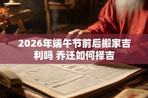 2026年端午节前后搬家吉利吗 乔迁如何择吉