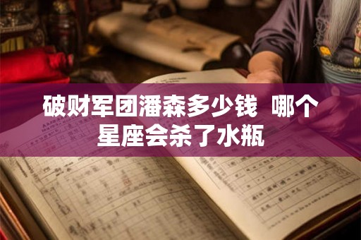 破财军团潘森多少钱  哪个星座会杀了水瓶