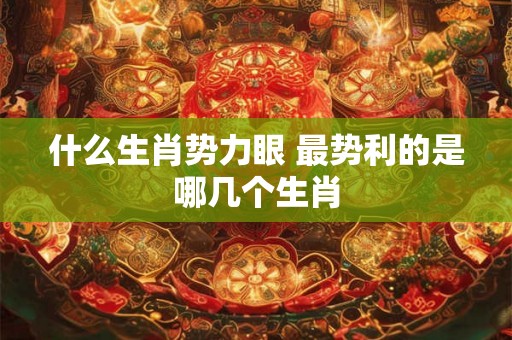 什么生肖势力眼 最势利的是哪几个生肖 什么生肖势力眼 最势利的是哪几个生肖