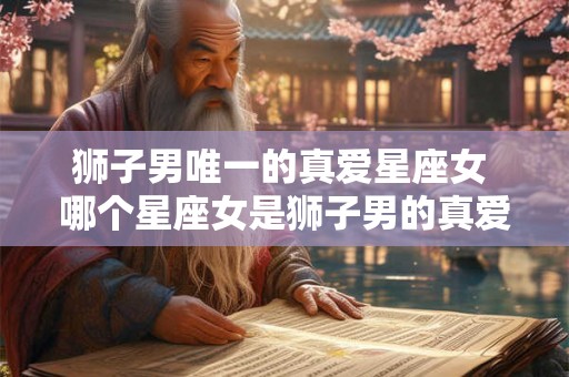 狮子男唯一的真爱星座女 哪个星座女是狮子男的真爱