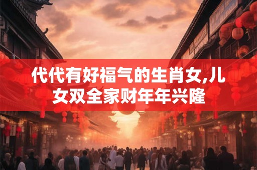 代代有好福气的生肖女,儿女双全家财年年兴隆