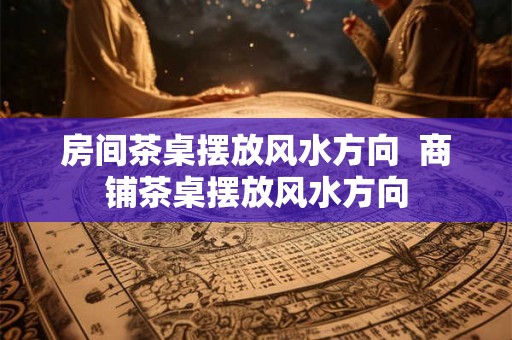 房间茶桌摆放风水方向  商铺茶桌摆放风水方向