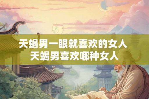 天蝎男一眼就喜欢的女人 天蝎男喜欢哪种女人