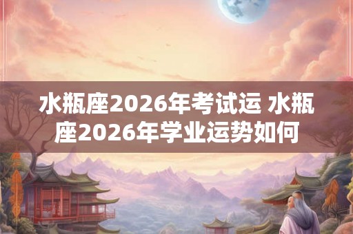水瓶座2026年考试运 水瓶座2026年学业运势如何 水瓶座2026年考试运 水瓶座2026年学业运势如何