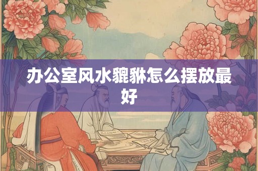 办公室风水貔貅怎么摆放最好 办公室风水貔貅怎么摆放最好