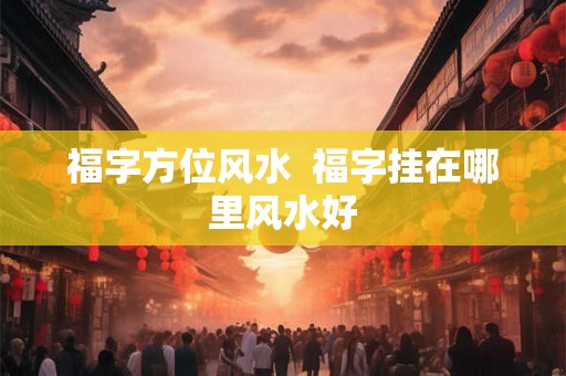 福字方位风水 福字挂在哪里风水好 福字方位风水 福字挂在哪里风水好