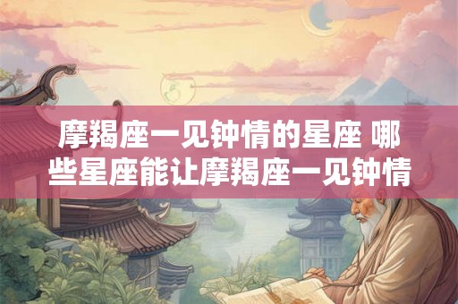 摩羯座一见钟情的星座 哪些星座能让摩羯座一见钟情
