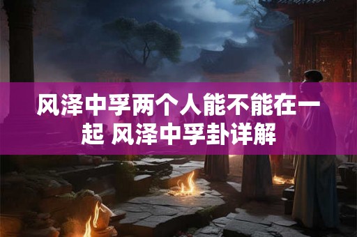 风泽中孚两个人能不能在一起 风泽中孚卦详解 风泽中孚两个人能不能在一起 风泽中孚卦详解