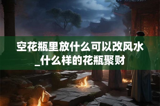 空花瓶里放什么可以改风水_什么样的花瓶聚财