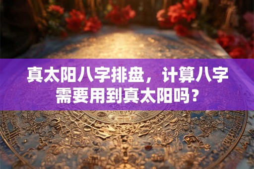 真太阳八字排盘，计算八字需要用到真太阳吗？