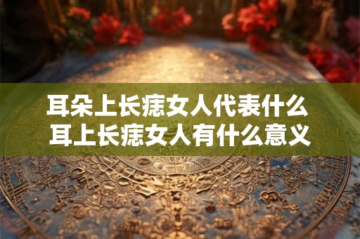 耳朵上长痣女人代表什么 耳上长痣女人有什么意义