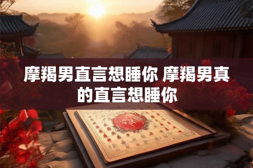 摩羯男直言想睡你 摩羯男真的直言想睡你 摩羯男直言想睡你 摩羯男真的直言想睡你