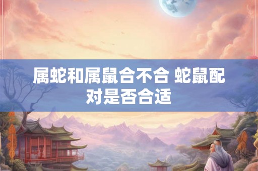 属蛇和属鼠合不合 蛇鼠配对是否合适