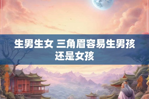 生男生女 三角眉容易生男孩还是女孩 生男生女 三角眉容易生男孩还是女孩