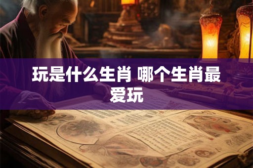 玩是什么生肖 哪个生肖最爱玩
