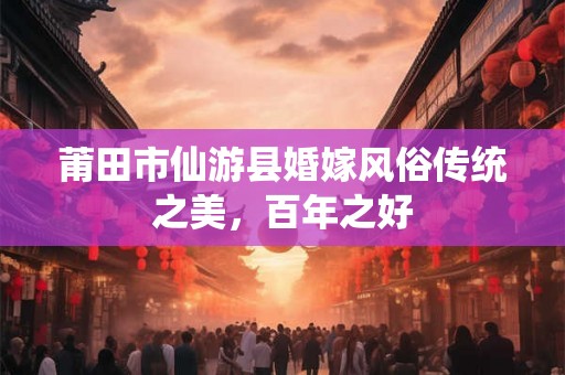 莆田市仙游县婚嫁风俗传统之美，百年之好