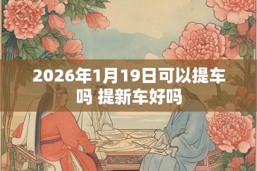 2026年1月19日可以提车吗 提新车好吗