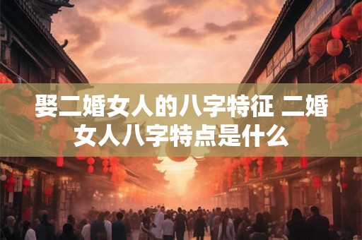 娶二婚女人的八字特征 二婚女人八字特点是什么