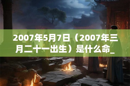 2007年5月7日（2007年三月二十一出生）是什么命_命运如何