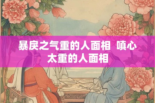 暴戾之气重的人面相 嗔心太重的人面相 暴戾之气重的人面相 嗔心太重的人面相