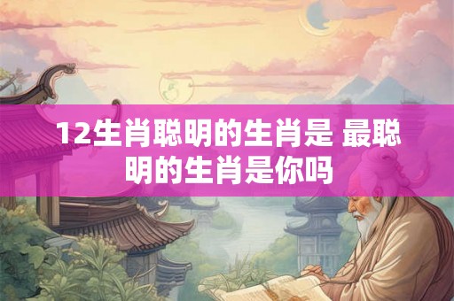 12生肖聪明的生肖是 最聪明的生肖是你吗