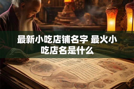 最新小吃店铺名字 最火小吃店名是什么