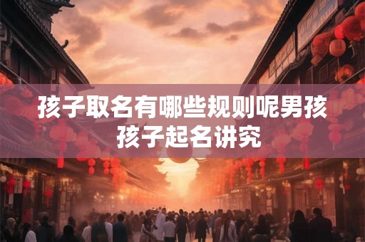 孩子取名有哪些规则呢男孩 孩子起名讲究 孩子取名有哪些规则呢男孩 孩子起名讲究