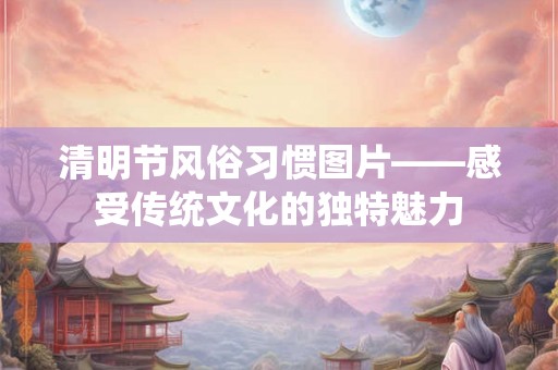 清明节风俗习惯图片——感受传统文化的独特魅力
