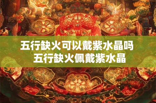 五行缺火可以戴紫水晶吗  五行缺火佩戴紫水晶