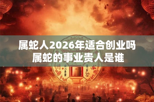 属蛇人2026年适合创业吗 属蛇的事业贵人是谁